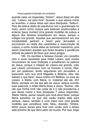 Pseudo epígrafos de Barnabé com comentários
quando cada um respondeu “Amém”, Jesus disse em alta
voz: “Lázaro, sai para fora!” Quando o que estava morto
se levantou, e Jesus disse aos seus discípulos: 'Solta-o'.
Pois ele estava atado às sepulturas com o guardanapo no
rosto, assim como nossos pais estavam acostumados a
enterrar [seus mortos] Uma grande multidão de judeus e
alguns dos fariseus acreditavam em Jesus, porque o
milagre era grande. Aqueles que permaneceram em sua
incredulidade partiram e foram para Jerusalém e
anunciaram ao chefe dos sacerdotes a ressurreição de
Lázaro, e como muitos deles se tornaram nazarenos, pois
assim chamaram aqueles que foram levados à penitência
através da palavra de Deus que Jesus pregou.
194. Os escribas e fariseus tiveram um conselho
com o sumo sacerdote para matar Lázaro, pois muitos
renunciaram às suas tradições e acreditaram na palavra
de Jesus, porque o milagre de Lázaro era grande, visto
que Lázaro conversava com os homens e comia. Mas,
por ser poderoso, tendo seguidores em Jerusalém, e
possuindo com sua irmã Magdala e Betânia, eles não
sabiam o que fazer: Jesus entrou em Betânia, na casa de
Lázaro, e Marta, com Maria, m. inistered até ele. 201
Maria, sentada um dia aos pés de Jesus, estava ouvindo
suas palavras, e então Marta disse a Jesus: 'Senhor, não
vês que minha irmã não cuida de ti e não providencie o
que deves comer e teus discípulos ? Jesus respondeu:
'Marta, Marta, pense naquilo que você deve fazer; porque
Maria escolheu os que não serão tirados dela para
sempre. Jesus, sentado a uma mesa com uma grande
multidão que acreditava nele, falou, dizendo: 'Irmãos,
tenho pouco tempo para ficar com vocês, pois o tempo
está próximo de que devo partir do mundo. Por isso, trago
[ 134 ]
 