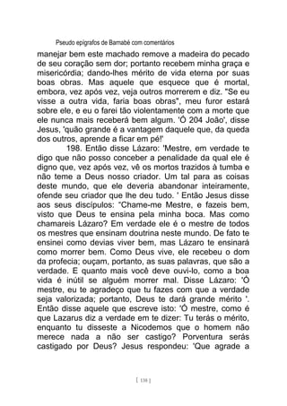 Pseudo epígrafos de Barnabé com comentários
manejar bem este machado remove a madeira do pecado
de seu coração sem dor; portanto recebem minha graça e
misericórdia; dando-lhes mérito de vida eterna por suas
boas obras. Mas aquele que esquece que é mortal,
embora, vez após vez, veja outros morrerem e diz. "Se eu
visse a outra vida, faria boas obras", meu furor estará
sobre ele, e eu o farei tão violentamente com a morte que
ele nunca mais receberá bem algum. 'Ó 204 João', disse
Jesus, 'quão grande é a vantagem daquele que, da queda
dos outros, aprende a ficar em pé!'
198. Então disse Lázaro: 'Mestre, em verdade te
digo que não posso conceber a penalidade da qual ele é
digno que, vez após vez, vê os mortos trazidos à tumba e
não teme a Deus nosso criador. Um tal para as coisas
deste mundo, que ele deveria abandonar inteiramente,
ofende seu criador que lhe deu tudo. ' Então Jesus disse
aos seus discípulos: “Chame-me Mestre, e fazeis bem,
visto que Deus te ensina pela minha boca. Mas como
chamareis Lázaro? Em verdade ele é o mestre de todos
os mestres que ensinam doutrina neste mundo. De fato te
ensinei como devias viver bem, mas Lázaro te ensinará
como morrer bem. Como Deus vive, ele recebeu o dom
da profecia; ouçam, portanto, as suas palavras, que são a
verdade. E quanto mais você deve ouvi-lo, como a boa
vida é inútil se alguém morrer mal. Disse Lázaro: 'Ó
mestre, eu te agradeço que tu fazes com que a verdade
seja valorizada; portanto, Deus te dará grande mérito '.
Então disse aquele que escreve isto: 'Ó mestre, como é
que Lazarus diz a verdade em te dizer: Tu terás o mérito,
enquanto tu disseste a Nicodemos que o homem não
merece nada a não ser castigo? Porventura serás
castigado por Deus? Jesus respondeu: 'Que agrade a
[ 138 ]
 
