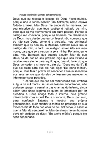 Pseudo epígrafos de Barnabé com comentários
Deus que eu receba o castigo de Deus neste mundo,
porque não o tenho servido tão fielmente como estava
fadado a fazer. 'Mas Deus me amou de tal maneira, por
sua misericórdia, que todo castigo é retirado de mim,
tanto que só me atormentarei em outra pessoa. Porque o
castigo me convinha, porque os homens me chamavam
de Deus; mas desde que eu confessei, não somente que
eu não sou Deus, como é a verdade, mas confessei
também que eu não sou o Messias, portanto Deus tirou o
castigo de mim, e fará um maligno sofrer isto em meu
nome, para que só a vergonha seja minha. Portanto, eu te
digo, meu Barnabé, que quando alguém falar do que
Deus há de dar ao seu próximo diga que seu vizinho a
recebe; mas atente para aquilo que, quando falar do que
Deus conceder a si mesmo , ele diz: "Deus me dará". E
que ele cuide para que ele não diga: "Eu tenho mérito",
porque Deus tem o prazer de conceder a sua misericórdia
aos seus servos quando eles confessam que merecem o
inferno por seus pecados.
199. 'Deus é tão rico em misericórdia que, embora
a água de mil mares, se tantos fossem encontrados, não
pudesse apagar a centelha das chamas do inferno, ainda
assim uma única lágrima de quem se lamentava por ter
ofendido a Deus apaga todo o inferno, pela grande
misericórdia com a qual Deus o socorre. Deus, portanto,
para confundir Satanás e mostrar sua própria
generosidade, quer chamar o mérito na presença de sua
misericórdia de toda boa obra de seu fiel servo, e assim o
quer a falar de seu próximo. Mas de si mesmo um homem
deve ter cuidado de dizer: "Eu tenho mérito"; porque ele
seria condenado.
[ 139 ]
 