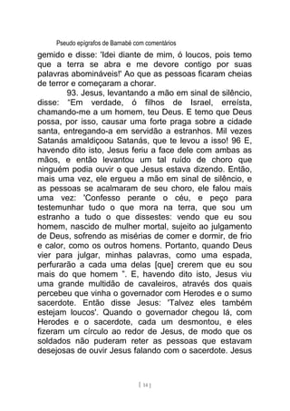 Pseudo epígrafos de Barnabé com comentários
gemido e disse: 'Idei diante de mim, ó loucos, pois temo
que a terra se abra e me devore contigo por suas
palavras abomináveis!' Ao que as pessoas ficaram cheias
de terror e começaram a chorar.
93. Jesus, levantando a mão em sinal de silêncio,
disse: “Em verdade, ó filhos de Israel, erreísta,
chamando-me a um homem, teu Deus. E temo que Deus
possa, por isso, causar uma forte praga sobre a cidade
santa, entregando-a em servidão a estranhos. Mil vezes
Satanás amaldiçoou Satanás, que te levou a isso! 96 E,
havendo dito isto, Jesus feriu a face dele com ambas as
mãos, e então levantou um tal ruído de choro que
ninguém podia ouvir o que Jesus estava dizendo. Então,
mais uma vez, ele ergueu a mão em sinal de silêncio, e
as pessoas se acalmaram de seu choro, ele falou mais
uma vez: 'Confesso perante o céu, e peço para
testemunhar tudo o que mora na terra, que sou um
estranho a tudo o que dissestes: vendo que eu sou
homem, nascido de mulher mortal, sujeito ao julgamento
de Deus, sofrendo as misérias de comer e dormir, de frio
e calor, como os outros homens. Portanto, quando Deus
vier para julgar, minhas palavras, como uma espada,
perfurarão a cada uma delas [que] crerem que eu sou
mais do que homem ”. E, havendo dito isto, Jesus viu
uma grande multidão de cavaleiros, através dos quais
percebeu que vinha o governador com Herodes e o sumo
sacerdote. Então disse Jesus: 'Talvez eles também
estejam loucos'. Quando o governador chegou lá, com
Herodes e o sacerdote, cada um desmontou, e eles
fizeram um círculo ao redor de Jesus, de modo que os
soldados não puderam reter as pessoas que estavam
desejosas de ouvir Jesus falando com o sacerdote. Jesus
[ 14 ]
 