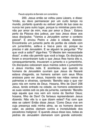 Pseudo epígrafos de Barnabé com comentários
200. Jesus então se voltou para Lázaro, e disse:
'Irmão, eu devo permanecer por um curto tempo no
mundo, portanto quando eu estiver perto de tua casa eu
nunca irei para outro lugar, porque tu ministras para mim,
não por amor de mim, mas por amor a Deus '. Estava
perto da Páscoa dos judeus, por isso Jesus disse aos
seus discípulos: "Vamos a Jerusalém comer o cordeiro
pascal". E enviou Pedro e João à cidade, dizendo:
Encontrarás um jumento perto do portão da cidade com
um jumentinho, solte-a e traz-a para cá; porque eu
preciso ir até Jerusalém. E se alguém te perguntar: "Por
que você a solta?" diga-lhes: "O Mestre tem necessidade
disso", e eles vão permitir que você a traga. Os discípulos
foram e encontraram tudo o que Jesus lhes havia dito e,
consequentemente, trouxeram o jumento e o jumentinho.
Os discípulos colocaram seus mantos sobre o jumentinho
e Jesus montou nele. E aconteceu que quando os
homens de Jerusalém ouviram que Jesus de Nazaré
estava chegando, os homens saíram com seus filhos
ansiosos para ver Jesus, trazendo nas mãos ramos de
palmeiras e oliveiras, cantando: 'Bendito seja o que vier
para nós em nome de Deus. Hosana, filho de Davi! 206
Jesus, tendo entrado na cidade, os homens estenderam
as suas vestes sob os pés da jumenta, cantando: 'Bendito
seja aquele que nos vem em nome do Senhor Deus;
hosana, filho de Davi! Os fariseus repreenderam Jesus
dizendo: Não vês tu o que dizem estes? Faz com que
eles se calem! Então disse Jesus: 'Como Deus vive em
cuja presença está minha alma, se os homens devem
calar, as pedras clamam contra a incredulidade dos
pecadores malignos'. E quando Jesus disse isso, todas as
pedras de Jerusalém clamaram com grande estrondo:
[ 140 ]
 