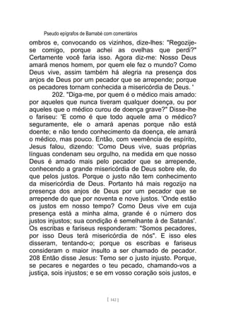 Pseudo epígrafos de Barnabé com comentários
ombros e, convocando os vizinhos, dize-lhes: "Regozije-
se comigo, porque achei as ovelhas que perdi?"
Certamente você faria isso. Agora diz-me: Nosso Deus
amará menos homem, por quem ele fez o mundo? Como
Deus vive, assim também há alegria na presença dos
anjos de Deus por um pecador que se arrepende; porque
os pecadores tornam conhecida a misericórdia de Deus. '
202. "Diga-me, por quem é o médico mais amado:
por aqueles que nunca tiveram qualquer doença, ou por
aqueles que o médico curou de doença grave?" Disse-lhe
o fariseu: 'E como é que todo aquele ama o médico?
seguramente, ele o amará apenas porque não está
doente; e não tendo conhecimento da doença, ele amará
o médico, mas pouco. Então, com veemência de espírito,
Jesus falou, dizendo: 'Como Deus vive, suas próprias
línguas condenam seu orgulho, na medida em que nosso
Deus é amado mais pelo pecador que se arrepende,
conhecendo a grande misericórdia de Deus sobre ele, do
que pelos justos. Porque o justo não tem conhecimento
da misericórdia de Deus. Portanto há mais regozijo na
presença dos anjos de Deus por um pecador que se
arrepende do que por noventa e nove justos. 'Onde estão
os justos em nosso tempo? Como Deus vive em cuja
presença está a minha alma, grande é o número dos
justos injustos; sua condição é semelhante à de Satanás'.
Os escribas e fariseus responderam: "Somos pecadores,
por isso Deus terá misericórdia de nós". E isso eles
disseram, tentando-o; porque os escribas e fariseus
consideram o maior insulto a ser chamado de pecador.
208 Então disse Jesus: Temo ser o justo injusto. Porque,
se pecares e negardes o teu pecado, chamando-vos a
justiça, sois injustos; e se em vosso coração sois justos, e
[ 142 ]
 