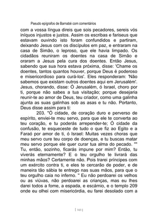 Pseudo epígrafos de Barnabé com comentários
com a vossa língua direis que sois pecadores, sereis vós
iníquos injustos e justos. Assim os escribas e fariseus que
estavam ouvindo isto foram confundidos e partiram,
deixando Jesus com os discípulos em paz, e entraram na
casa de Simão, o leproso, que ele havia limpado. Os
cidadãos reuniram os doentes na casa de Simão e
oraram a Jesus pela cura dos doentes. Então Jesus,
sabendo que sua hora estava próxima, disse: 'Chame os
doentes, tantos quantos houver, porque Deus é poderoso
e misericordioso para curá-los'. Eles responderam: 'Não
sabemos que existam outros doentes aqui em Jerusalém'.
Jesus, chorando, disse: Ó Jerusalém, ó Israel, choro por
ti, porque não sabes a tua visitação; porque desejaria
reunir-te ao amor de Deus, teu criador, como uma galinha
ajunta as suas galinhas sob as asas e tu não. Portanto,
Deus disse assim para ti:
203. "Ó cidade, de coração duro e perverso de
espírito, enviei-te meu servo, para que ele te converta ao
teu coração, e tu poderás arrepender-te; Ó cidade da
confusão, te esqueceste de tudo o que fiz ao Egito e a
Faraó por amor de ti, ó Israel: Muitas vezes choras que
meu servo cure teu corpo de doenças, e tu buscas matar
meu servo porque ele quer curar tua alma do pecado. ""
Tu, então, sozinho, ficarás impune por mim? Então, tu
viverás eternamente? E o teu orgulho te livrará das
minhas mãos? Certamente não. Pois trarei príncipes com
um exército contra ti, e eles te cercarão de poder, e de
maneira tão sábia te entrego nas suas mãos, para que o
teu orgulho caia no inferno. '' Eu não perdoarei os velhos
ou as viúvas, não perdoarei as crianças, mas eu lhes
darei todos a fome, a espada, e escárnio, e o templo 209
onde eu olhei com misericórdia, eu farei desolado com a
[ 143 ]
 