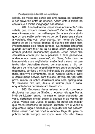Pseudo epígrafos de Barnabé com comentários
cidade, de modo que sereis por uma fábula, por escárnio
e por provérbio entre as nações. Assim está a minha ira
contra ti, e a minha indignação não dorme.'
204. Tendo dito isto, Jesus disse novamente:' Não
sabeis que existem outros doentes? Como Deus vive,
eles são menos em Jerusalém que têm a sua alma sã do
que os que estão enfermos no corpo. E para que saibais
a verdade, digo-vos, povo doente, em nome de Deus,
aparte-se de ti a vossa doença! E quando ele disse isso,
imediatamente eles foram curados. Os homens choraram
quando ouviram falar da ira de Deus sobre Jerusalém e
oraram pedindo misericórdia; quando Jesus disse: "Se
Jerusalém chorar por seus pecados e fizer penitência,
andando nos meus caminhos", diz Deus, "não mais me
lembrarei de suas iniqüidades, e não farei a ela o mal que
tenho Mas Jerusalém chorou por sua ruína e não por
desonra de mim, com a qual blasfemou entre as nações o
meu nome, por isso a minha indignação se acendeu muito
mais, pois vivo eternamente, se Jó, Abraão, Samuel, Davi
e Daniel meus servos, com Moisés, devem orar por este
povo, minha ira sobre Jerusalém não será apaziguada.
"E, havendo dito isto, Jesus se retirou para a casa,
enquanto todos permaneciam temerosos.
205. Enquanto Jesus estava jantando com seus
discípulos na casa de Simão, o leproso, eis que Maria,
irmã de Lázaro, entrou na casa e, tendo quebrado um
vaso, derramou unção sobre a cabeça e as vestes de
Jesus. Vendo isso, Judas, o traidor, foi afável em impedir
que Maria realizasse tal trabalho, dizendo: 'Vá e venda o
unguento e traga o dinheiro que eu puder dar aos pobres'.
Disse Jesus: 'Por que você a impede? Seja ela, para os
pobres tereis sempre convosco, mas vós não tereis
[ 144 ]
 