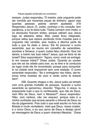 Pseudo epígrafos de Barnabé com comentários
sempre. Judas respondeu: 'Ó mestre, este unguento pode
ser vendido por trezentas peças de dinheiro: agora veja
quantas pessoas pobres seriam ajudadas'. 210
Respondeu Jesus: Ó, Judas, conheço o teu coração; tem
paciência, e eu te darei tudo. Todos comiam com medo, e
os discípulos ficavam tristes, porque sabiam que Jesus
logo se afastaria deles. Mas Judas ficou indignado,
porque sabia que estava perdendo trinta moedas para o
unguento não vendido, pois roubou a décima parte de
tudo o que foi dado a Jesus. Ele foi procurar o sumo
sacerdote, que se reunia em conselho de sacerdotes,
escribas e fariseus; a quem Judas falou dizendo: Que me
dareis, e trairei nas tuas mãos? Jesus, que se faria rei de
Israel? Eles responderam: "Agora, como você vai entregá-
lo em nossas mãos?" Disse Judas: 'Quando eu souber
que ele sai da cidade para orar, eu te direi e te conduzirá
ao lugar onde ele for encontrado; porque para conquistá-
lo na cidade será impossível sem uma sedição. O sumo
sacerdote respondeu: "Se o entregares nas mãos, dar-te-
emos trinta moedas de ouro e verás como te tratarei
bem".
206. Quando chegou o dia, Jesus subiu ao templo
com uma grande multidão de pessoas. Quando o sumo
sacerdote se aproximou, dizendo: "Diga-me, ó Jesus, tu
esqueceste tudo o que tu confessaste, que não és Deus,
nem filho de Deus, nem o Messias?" Jesus respondeu:
'Não, com certeza, não me esqueci; porque esta é a
minha confissão que levarei perante o tribunal de Deus no
dia do julgamento. Pois tudo o que está escrito no livro de
Moisés é muito verdadeiro, visto que Deus, nosso criador,
é o único Deus, e eu sou servo de Deus e desejo servir
ao mensageiro de Deus a quem chamais Messias. ' Disse
[ 145 ]
 