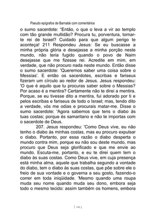 Pseudo epígrafos de Barnabé com comentários
o sumo sacerdote: “Então, o que o leva a vir ao templo
com tão grande multidão? Procura tu, porventura, tornar-
te rei de Israel? Cuidado para que algum perigo te
aconteça! 211 Respondeu Jesus: Se eu buscasse a
minha própria glória e desejasse a minha porção neste
mundo, não teria fugido quando o povo de Naim
desejasse que me fizesse rei. Acredite em mim, em
verdade, que não procuro nada neste mundo. Então disse
o sumo sacerdote: 'Queremos saber uma coisa sobre o
Messias'. E então os sacerdotes, escribas e fariseus
fizeram um círculo ao redor de Jesus. Jesus respondeu:
'O que é aquilo que tu procuras saber sobre o Messias?
Por acaso é a mentira? Certamente não te direi a mentira.
Porque, se eu tivesse dito a mentira, fui adorado por ti e
pelos escribas e fariseus de todo o Israel; mas, tendo dito
a verdade, vós me odias e procurais matar-me. Disse o
sumo sacerdote: 'Agora sabemos que tens o diabo às
tuas costas; porque és samaritano e não te importas com
o sacerdote de Deus.
207. Jesus respondeu: 'Como Deus vive, eu não
tenho o diabo às minhas costas, mas eu procuro expulsar
o diabo. Portanto, por essa razão o diabo desperta o
mundo contra mim, porque eu não sou deste mundo, mas
procuro que Deus seja glorificado e que me envie ao
mundo. Escuta-me, portanto, e eu te direi quem tem o
diabo às suas costas. Como Deus vive, em cuja presença
está minha alma, aquele que trabalha segundo a vontade
do diabo, tem o diabo às suas costas, que põe sobre ele o
freio de sua vontade e o governa a seu gosto, fazendo-o
correr em toda iniqüidade. 'Mesmo quando uma roupa
muda seu nome quando muda seu dono, embora seja
todo o mesmo tecido: assim também os homens, embora
[ 146 ]
 