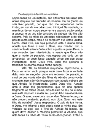 Pseudo epígrafos de Barnabé com comentários
sejam todos de um material, são diferentes em razão das
obras daquele que trabalha no homem. Se eu (como eu
sei) tiver pecado, por que não me repreendes como
irmão, em vez de me odiar como inimigo? Na verdade, os
membros de um corpo socorrem-se quando estão unidos
à cabeça, e os que são cortados da cabeça não lhe dão
socorro. Pois as mãos de um corpo não sentem a dor dos
pés de outro corpo, mas a do corpo em que estão unidos.
Como Deus vive, em cuja presença está a minha alma,
aquele que teme e ama a Deus, seu Criador, tem o
sentimento de misericórdia sobre aqueles a quem Deus, o
seu coração, tem misericórdia, e vendo que Deus não
quer a morte do pecador, mas espera que cada um se
arrependa, se você fosse daquele corpo em que estou
incorporado, como Deus vive, você me ajudaria a
trabalhar de acordo com a minha cabeça.
208. 'Se eu trabalhar iniqüidade, reprove-me, e
Deus vai amar você, porque você deve fazer a vontade
dele, mas se ninguém pode me reprovar do pecado, é
sinal de que vocês não são filhos de Abraão como vocês
chamam, nem são vós incorporais com aquela cabeça em
que Abraão foi incorporada. Como Deus vive, Abraão
ama a Deus tão grandemente, que ele não apenas
fragmenta os falsos ídolos, mas desiste de seu pai e mãe,
mas está disposto a matar seu próprio filho em obediência
a Deus. O sumo sacerdote respondeu: "Isto eu te peço, e
não procuro matar-te, portanto nos diga: Quem era este
filho de Abraão?" Jesus respondeu: 'O zelo da tua honra,
ó Deus, me inflama e não posso calar a minha paz. Em
verdade eu digo que o filho de Abraão foi Ismael, de
quem deve descer o Messias prometido a Abraão, que
nele todas as tribos da Terra serão abençoadas. Então o
[ 147 ]
 