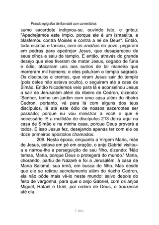 Pseudo epígrafos de Barnabé com comentários
sumo sacerdote indignou-se, ouvindo isto, e gritou:
"Apedrejamos este ímpio, porque ele é um ismaelita, e
blasfemou contra Moisés e contra a lei de Deus". Então,
todo escriba e fariseu, com os anciãos do povo, pegaram
em pedras para apedrejar Jesus, que desapareceu de
seus olhos e saiu do templo. E então, através do grande
desejo que eles tiveram de matar Jesus, cegado de fúria
e ódio, atacaram uns aos outros de tal maneira que
morreram mil homens; e eles poluíram o templo sagrado.
Os discípulos e crentes, que viram Jesus sair do templo
(pois deles não estava oculto), o seguiram até a casa de
Simão. Então Nicodemos veio para lá e aconselhou Jesus
a sair de Jerusalém além do ribeiro de Cedron, dizendo:
'Senhor, tenho um jardim com uma casa além do ribeiro
Cedron, portanto, vá para lá com alguns dos teus
discípulos, lá até este ódio de nossos sacerdotes ser
passado; porque eu vou ministrar a você o que é
necessário. E a multidão de discípulos 213 deixa aqui na
casa de Simão e na minha casa, porque Deus proverá a
todos. E isso Jesus fez, desejando apenas ter com ele os
doze primeiros apóstolos chamados.
209. Nesta época, enquanto a Virgem Maria, mãe
de Jesus, estava em pé em oração, o anjo Gabriel visitou-
a e narrou-lhe a perseguição de seu filho, dizendo: 'Não
temas, Maria, porque Deus o protegerá do mundo.' Maria,
chorando, partiu de Nazaré e foi a Jerusalém, à casa de
Maria Salomé, sua irmã, em busca do filho. Mas desde
que ele se retirou secretamente além do riacho Cedron,
ela não pôde mais vê-lo neste mundo; salvo depois do
feito de vergonha, para que o anjo Gabriel, com os anjos
Miguel, Rafael e Uriel, por ordem de Deus, o trouxesse
até ela.
[ 148 ]
 