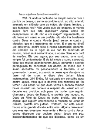 Pseudo epígrafos de Barnabé com comentários
210. Quando a confusão no templo cessou com a
partida de Jesus, o sumo sacerdote subiu ao alto, e tendo
acenado em silêncio com as mãos, ele disse: 'Irmãos, o
que fazemos nós? Não vedes que ele enganou o mundo
inteiro com sua arte diabólica? Agora, como ele
desapareceu, se ele não é um mago? Seguramente, se
ele fosse um santo e um profeta, ele não iria blasfemar
contra Deus e contra Moisés [seu] servo, e contra o
Messias, que é a esperança de Israel. E o que eu direi?
Ele blasfemou contra todo o nosso sacerdócio; portanto,
em verdade eu te digo: se ele não for removido do
mundo, Israel será contaminado, e nosso Deus nos dará
às nações. Eis que agora, por sua causa, este santo
templo foi contaminado. E de tal modo o sumo sacerdote
falou que muitos abandonaram Jesus, portanto a secreta
perseguição foi convertida em aberta, de modo que o
sumo sacerdote foi pessoalmente a Herodes, e ao
governador romano, acusando a Jesus que desejava se
fazer rei de Israel, e disso eles tinham falsas
testemunhas. 214 Então, foi realizado um conselho geral
contra Jesus, visto que o decreto dos romanos os fez
temer. Pois assim foi que duas vezes o senado romano
havia enviado um decreto a respeito de Jesus: em um
decreto era proibido, sob pena de morte, que alguém
chamasse Jesus de Nazaré, o profeta dos judeus, ou
Deus ou Filho de Deus; no outro, proibiu, sob pena
capital, que alguém contendesse a respeito de Jesus de
Nazaré, profeta dos judeus. Portanto, por esta causa,
houve uma grande divisão entre eles. Alguns desejavam
que eles escrevessem novamente a Roma contra Jesus;
outros disseram que deviam deixar Jesus em paz,
independentemente do que ele dissesse, como de um
[ 149 ]
 