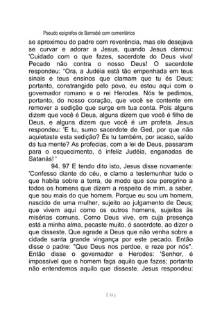 Pseudo epígrafos de Barnabé com comentários
se aproximou do padre com reverência, mas ele desejava
se curvar e adorar a Jesus, quando Jesus clamou:
'Cuidado com o que fazes, sacerdote do Deus vivo!
Pecado não contra o nosso Deus! O sacerdote
respondeu: “Ora, a Judéia está tão empenhada em teus
sinais e teus ensinos que clamam que tu és Deus;
portanto, constrangido pelo povo, eu estou aqui com o
governador romano e o rei Herodes. Nós te pedimos,
portanto, do nosso coração, que você se contente em
remover a sedição que surge em tua conta. Pois alguns
dizem que você é Deus, alguns dizem que você é filho de
Deus, e alguns dizem que você é um profeta. Jesus
respondeu: 'E tu, sumo sacerdote de Ged, por que não
aquietaste esta sedição? És tu também, por acaso, saído
da tua mente? As profecias, com a lei de Deus, passaram
para o esquecimento, ó infeliz Judéia, enganadas de
Satanás! '
94. 97 E tendo dito isto, Jesus disse novamente:
'Confesso diante do céu, e clamo a testemunhar tudo o
que habita sobre a terra, de modo que sou peregrino a
todos os homens que dizem a respeito de mim, a saber,
que sou mais do que homem. Porque eu sou um homem,
nascido de uma mulher, sujeito ao julgamento de Deus;
que vivem aqui como os outros homens, sujeitos às
misérias comuns. Como Deus vive, em cuja presença
está a minha alma, pecaste muito, ó sacerdote, ao dizer o
que disseste. Que agrade a Deus que não venha sobre a
cidade santa grande vingança por este pecado. Então
disse o padre: "Que Deus nos perdoe, e reze por nós".
Então disse o governador e Herodes: 'Senhor, é
impossível que o homem faça aquilo que fazes; portanto
não entendemos aquilo que disseste. Jesus respondeu:
[ 15 ]
 