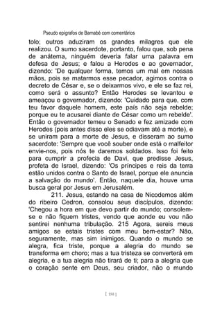 Pseudo epígrafos de Barnabé com comentários
tolo; outros aduziram os grandes milagres que ele
realizou. O sumo sacerdote, portanto, falou que, sob pena
de anátema, ninguém deveria falar uma palavra em
defesa de Jesus; e falou a Herodes e ao governador,
dizendo: 'De qualquer forma, temos um mal em nossas
mãos, pois se matarmos esse pecador, agimos contra o
decreto de César e, se o deixarmos vivo, e ele se faz rei,
como será o assunto? Então Herodes se levantou e
ameaçou o governador, dizendo: 'Cuidado para que, com
teu favor daquele homem, este país não seja rebelde;
porque eu te acusarei diante de César como um rebelde'.
Então o governador temeu o Senado e fez amizade com
Herodes (pois antes disso eles se odiavam até a morte), e
se uniram para a morte de Jesus, e disseram ao sumo
sacerdote: 'Sempre que você souber onde está o malfeitor
envie-nos, pois nós te daremos soldados. Isso foi feito
para cumprir a profecia de Davi, que predisse Jesus,
profeta de Israel, dizendo: 'Os príncipes e reis da terra
estão unidos contra o Santo de Israel, porque ele anuncia
a salvação do mundo'. Então, naquele dia, houve uma
busca geral por Jesus em Jerusalém.
211. Jesus, estando na casa de Nicodemos além
do ribeiro Cedron, consolou seus discípulos, dizendo:
'Chegou a hora em que devo partir do mundo; consolem-
se e não fiquem tristes, vendo que aonde eu vou não
sentirei nenhuma tribulação. 215 Agora, sereis meus
amigos se estais tristes com meu bem-estar? Não,
seguramente, mas sim inimigos. Quando o mundo se
alegra, fica triste, porque a alegria do mundo se
transforma em choro; mas a tua tristeza se converterá em
alegria, e a tua alegria não tirará de ti; para a alegria que
o coração sente em Deus, seu criador, não o mundo
[ 150 ]
 