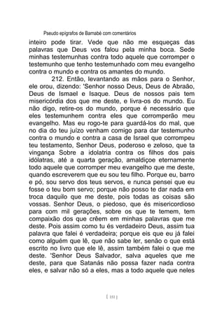 Pseudo epígrafos de Barnabé com comentários
inteiro pode tirar. Vede que não me esqueças das
palavras que Deus vos falou pela minha boca. Sede
minhas testemunhas contra todo aquele que corromper o
testemunho que tenho testemunhado com meu evangelho
contra o mundo e contra os amantes do mundo.
212. Então, levantando as mãos para o Senhor,
ele orou, dizendo: 'Senhor nosso Deus, Deus de Abraão,
Deus de Ismael e Isaque. Deus de nossos pais tem
misericórdia dos que me deste, e livra-os do mundo. Eu
não digo, retire-os do mundo, porque é necessário que
eles testemunhem contra eles que corromperão meu
evangelho. Mas eu rogo-te para guardá-los do mal, que
no dia do teu juízo venham comigo para dar testemunho
contra o mundo e contra a casa de Israel que corrompeu
teu testamento, Senhor Deus, poderoso e zeloso, que ta
vingança Sobre a idolatria contra os filhos dos pais
idólatras, até a quarta geração, amaldiçoe eternamente
todo aquele que corromper meu evangelho que me deste,
quando escreverem que eu sou teu filho. Porque eu, barro
e pó, sou servo dos teus servos, e nunca pensei que eu
fosse o teu bom servo; porque não posso te dar nada em
troca daquilo que me deste, pois todas as coisas são
vossas. Senhor Deus, o piedoso, que és misericordioso
para com mil gerações, sobre os que te temem, tem
compaixão dos que crêem em minhas palavras que me
deste. Pois assim como tu és verdadeiro Deus, assim tua
palavra que falei é verdadeira; porque eis que eu já falei
como alguém que lê, que não sabe ler, senão o que está
escrito no livro que ele lê, assim também falei o que me
deste. 'Senhor Deus Salvador, salva aqueles que me
deste, para que Satanás não possa fazer nada contra
eles, e salvar não só a eles, mas a todo aquele que neles
[ 151 ]
 