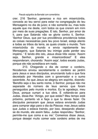 Pseudo epígrafos de Barnabé com comentários
crer. 216 'Senhor, generoso e rico em misericórdia,
conceda ao teu servo para estar na congregação do teu
Mensageiro no dia do juízo; e não somente eu, mas todo
aquele que me deste, com todos os que crerem em mim
por meio de suas pregações. E isto, Senhor, por amor de
ti, para que Satanás não se glorie contra ti, Senhor.
'Senhor Deus, que por tua providência providencia todas
as coisas necessárias para teu povo Israel, esteja atento
a todas as tribos da terra, as quais criaste o mundo. Tem
misericórdia do mundo e envia rapidamente teu
Mensageiro, que Satanás teu inimigo pode perder seu
império. ' E tendo dito isto, Jesus disse três vezes: 'Assim
seja, Senhor, grande e misericordioso!' E eles
responderam, chorando: 'Assim seja', todos exceto Judas,
porque ele não acreditava em nada.
213. Chegando o dia de comer o cordeiro,
Nicodemos enviou secretamente o cordeiro ao jardim
para Jesus e seus discípulos, anunciando tudo o que fora
decretado por Herodes com o governador e o sumo
sacerdote. Ao que Jesus se alegrou em espírito, dizendo:
'Bendito seja o teu santo nome, ó Senhor, porque não me
separaste do número de teus servos que foram
perseguidos pelo mundo e mortos. Eu te agradeço, meu
Deus, porque cumpri a tua obra. E voltando-se para
Judas, disse-lhe: 'Amigo, por que estás? Meu tempo está
próximo, portanto vá e faça o que tu deves fazer. Os
discípulos pensaram que Jesus estava enviando Judas
para comprar algo para o dia da Páscoa: mas Jesus sabia
que Judas o estava traindo, por isso, desejando afastar-
se do mundo, ele assim falou. Judas respondeu: 'Senhor,
permite-me que coma e eu irei.' Comemos disse Jesus,
porque desejei muito comer este cordeiro antes de me
[ 152 ]
 