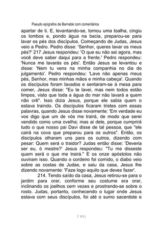 Pseudo epígrafos de Barnabé com comentários
apartar de ti. E, levantando-se, tomou uma toalha, cingiu
os lombos e, pondo água na bacia, preparou-se para
lavar os pés dos discípulos. Começando de Judas, Jesus
veio a Pedro. Pedro disse: 'Senhor, queres lavar os meus
pés?' 217 Jesus respondeu: 'O que eu não sei agora, mas
você deve saber daqui para a frente.' Pedro respondeu:
'Nunca me lavarás os pés'. Então Jesus se levantou e
disse: 'Nem tu vens na minha companhia no dia do
julgamento'. Pedro respondeu: 'Lave não apenas meus
pés, Senhor, mas minhas mãos e minha cabeça'. Quando
os discípulos foram lavados e sentaram-se à mesa para
comer, Jesus disse: "Eu te lavei, mas nem todos estão
limpos, visto que toda a água do mar não lavará a quem
não crê". Isso dizia Jesus, porque ele sabia quem o
estava traindo. Os discípulos ficaram tristes com essas
palavras, quando Jesus disse novamente: 'Em verdade eu
vos digo que um de vós me trairá, de modo que serei
vendido como uma ovelha; mas ai dele, porque cumprirá
tudo o que nosso pai Davi disse de tal pessoa, que "ele
cairá na cova que preparou para os outros". Então, os
discípulos olharam uns para os outros, dizendo com
pesar: Quem será o traidor? Judas então disse: 'Deveria
ser eu, ó mestre?' Jesus respondeu: "Tu me disseste
quem será o que me trairá." E os onze apóstolos não
ouviram isso. Quando o cordeiro foi comido, o diabo veio
sobre as costas de Judas, e saiu da casa, Jesus lhe
dizendo novamente: 'Faze logo aquilo que deves fazer'.
214. Tendo saído da casa, Jesus retirou-se para o
jardim para orar, conforme seu costume era orar,
inclinando os joelhos cem vezes e prostrando-se sobre o
rosto. Judas, portanto, conhecendo o lugar onde Jesus
estava com seus discípulos, foi até o sumo sacerdote e
[ 153 ]
 