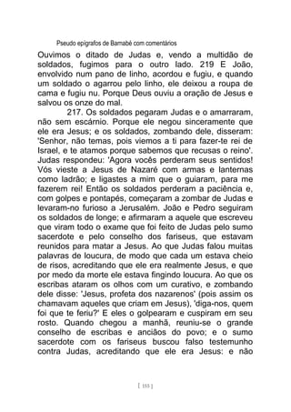 Pseudo epígrafos de Barnabé com comentários
Ouvimos o ditado de Judas e, vendo a multidão de
soldados, fugimos para o outro lado. 219 E João,
envolvido num pano de linho, acordou e fugiu, e quando
um soldado o agarrou pelo linho, ele deixou a roupa de
cama e fugiu nu. Porque Deus ouviu a oração de Jesus e
salvou os onze do mal.
217. Os soldados pegaram Judas e o amarraram,
não sem escárnio. Porque ele negou sinceramente que
ele era Jesus; e os soldados, zombando dele, disseram:
'Senhor, não temas, pois viemos a ti para fazer-te rei de
Israel, e te atamos porque sabemos que recusas o reino'.
Judas respondeu: 'Agora vocês perderam seus sentidos!
Vós vieste a Jesus de Nazaré com armas e lanternas
como ladrão; e ligastes a mim que o guiaram, para me
fazerem rei! Então os soldados perderam a paciência e,
com golpes e pontapés, começaram a zombar de Judas e
levaram-no furioso a Jerusalém. João e Pedro seguiram
os soldados de longe; e afirmaram a aquele que escreveu
que viram todo o exame que foi feito de Judas pelo sumo
sacerdote e pelo conselho dos fariseus, que estavam
reunidos para matar a Jesus. Ao que Judas falou muitas
palavras de loucura, de modo que cada um estava cheio
de risos, acreditando que ele era realmente Jesus, e que
por medo da morte ele estava fingindo loucura. Ao que os
escribas ataram os olhos com um curativo, e zombando
dele disse: 'Jesus, profeta dos nazarenos' (pois assim os
chamavam aqueles que criam em Jesus), 'diga-nos, quem
foi que te feriu?' E eles o golpearam e cuspiram em seu
rosto. Quando chegou a manhã, reuniu-se o grande
conselho de escribas e anciãos do povo; e o sumo
sacerdote com os fariseus buscou falso testemunho
contra Judas, acreditando que ele era Jesus: e não
[ 155 ]
 
