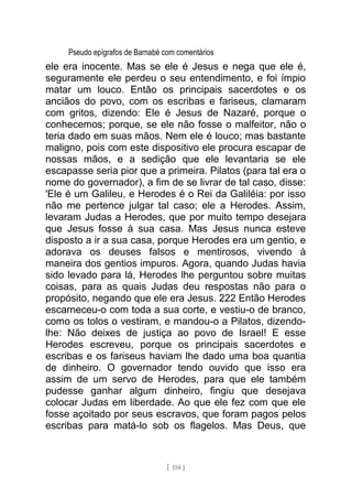 Pseudo epígrafos de Barnabé com comentários
ele era inocente. Mas se ele é Jesus e nega que ele é,
seguramente ele perdeu o seu entendimento, e foi ímpio
matar um louco. Então os principais sacerdotes e os
anciãos do povo, com os escribas e fariseus, clamaram
com gritos, dizendo: Ele é Jesus de Nazaré, porque o
conhecemos; porque, se ele não fosse o malfeitor, não o
teria dado em suas mãos. Nem ele é louco; mas bastante
maligno, pois com este dispositivo ele procura escapar de
nossas mãos, e a sedição que ele levantaria se ele
escapasse seria pior que a primeira. Pilatos (para tal era o
nome do governador), a fim de se livrar de tal caso, disse:
'Ele é um Galileu, e Herodes é o Rei da Galiléia: por isso
não me pertence julgar tal caso; ele a Herodes. Assim,
levaram Judas a Herodes, que por muito tempo desejara
que Jesus fosse à sua casa. Mas Jesus nunca esteve
disposto a ir a sua casa, porque Herodes era um gentio, e
adorava os deuses falsos e mentirosos, vivendo à
maneira dos gentios impuros. Agora, quando Judas havia
sido levado para lá, Herodes lhe perguntou sobre muitas
coisas, para as quais Judas deu respostas não para o
propósito, negando que ele era Jesus. 222 Então Herodes
escarneceu-o com toda a sua corte, e vestiu-o de branco,
como os tolos o vestiram, e mandou-o a Pilatos, dizendo-
lhe: Não deixes de justiça ao povo de Israel! E esse
Herodes escreveu, porque os principais sacerdotes e
escribas e os fariseus haviam lhe dado uma boa quantia
de dinheiro. O governador tendo ouvido que isso era
assim de um servo de Herodes, para que ele também
pudesse ganhar algum dinheiro, fingiu que desejava
colocar Judas em liberdade. Ao que ele fez com que ele
fosse açoitado por seus escravos, que foram pagos pelos
escribas para matá-lo sob os flagelos. Mas Deus, que
[ 158 ]
 