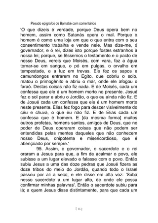 Pseudo epígrafos de Barnabé com comentários
'O que dizeis é verdade, porque Deus opera bem no
homem, assim como Satanás opera o mal. Porque o
homem é como uma loja em que o que entra com o seu
consentimento trabalha e vende nele. Mas dize-me, ó
governador, e ó rei, dizes isto porque fostes estranhos à
nossa lei; porque, se lêssemos o testamento e o pacto de
nosso Deus, vereis que Moisés, com vara, faz a água
tornar-se em sangue, o pó em pulgas, o orvalho em
tempestade, e a luz em trevas. Ele fez os sapos e
camundongos entrarem no Egito, que cobriu o solo,
matou o primogênito e abriu o mar, onde ele afogou o
faraó. Destas coisas não fiz nada. E de Moisés, cada um
confessa que ele é um homem morto no presente. Josué
fez o sol parar e abriu o Jordão, o que eu ainda não fiz. E
de Josué cada um confessa que ele é um homem morto
neste presente. Elias fez fogo para descer visivelmente do
céu e chuva, o que eu não fiz. E de Elias cada um
confessa que é homem. E [da mesma forma] muitos
outros profetas, homens santos, amigos de Deus, que no
poder de Deus operaram coisas que não podem ser
entendidas pelas mentes daqueles que não conhecem
nosso Deus, onipotente e misericordioso, que é
abençoado por sempre.'
95. Assim, o governador, o sacerdote e o rei
oraram a Jesus para que, a fim de acalmar o povo, ele
subisse a um lugar elevado e falasse com o povo. Então
subiu Jesus a uma das doze pedras que Josué fizera as
doze tribos do meio do Jordão, quando todo o Israel
passou por ali a seco; e ele disse em alta voz: 'Suba
nosso sacerdote a um lugar alto, de onde ele possa
confirmar minhas palavras'. Então o sacerdote subiu para
lá; a quem Jesus disse distintamente, para que cada um
[ 16 ]
 