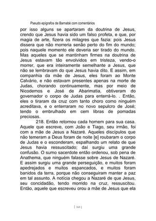 Pseudo epígrafos de Barnabé com comentários
por isso alguns se apartaram da doutrina de Jesus,
crendo que Jesus havia sido um falso profeta, e que, por
magia de arte, fizera os milagres que fazia: pois Jesus
dissera que não morreria senão perto do fim do mundo;
pois naquele momento ele deveria ser tirado do mundo.
Mas aqueles que se mantinham firmes na doutrina de
Jesus estavam tão envolvidos em tristeza, vendo-o
morrer, que era inteiramente semelhante a Jesus, que
não se lembravam do que Jesus havia dito. E assim, em
companhia da mãe de Jesus, eles foram ao Monte
Calvário, e não estavam presentes apenas na morte de
Judas, chorando continuamente, mas por meio de
Nicodemos e José de Abarimatia, obtiveram do
governador o corpo de Judas para enterrá-lo. . Então,
eles o tiraram da cruz com tanto choro como ninguém
acreditava, e o enterraram no novo sepulcro de José;
tendo o embrulhado em cem libras de pomadas
preciosas.
218. Então retornou cada homem para sua casa.
Aquele que escreve, com João e Tiago, seu irmão, foi
com a mãe de Jesus a Nazaré. Aqueles discípulos que
não temeram a Deus foram de noite [e] roubaram o corpo
de Judas e o esconderam, espalhando um relato de que
Jesus havia ressuscitado; daí surgiu uma grande
confusão. O sumo sacerdote então ordenou, sob pena de
Anathema, que ninguém falasse sobre Jesus de Nazaré.
E assim surgiu uma grande perseguição, e muitos foram
apedrejados e muitos espancados, e muitos foram
banidos da terra, porque não conseguiram manter a paz
em tal assunto. A notícia chegou a Nazaré de que Jesus,
seu concidadão, tendo morrido na cruz, ressuscitou.
Então, aquele que escreveu orou a mãe de Jesus que ela
[ 160 ]
 