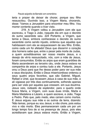 Pseudo epígrafos de Barnabé com comentários
teria o prazer de deixar de chorar, porque seu filho
ressuscitou. Ouvindo isso, a Virgem Maria, chorando,
disse: 'Vamos a Jerusalém para encontrar meu filho. Vou
morrer contente quando o tiver visto.
219. A Virgem voltou a Jerusalém com ele que
escreveu, e Tiago e João, naquele dia em que o decreto
do sumo sacerdote saiu. 224 Portanto, a Virgem, que
temia a Deus, embora conhecesse o decreto do sumo
sacerdote como sendo injusto, ordenou que aqueles que
habitassem com ela se esquecessem de seu filho. Então,
como cada um foi afetado! Deus que discernir o coração
dos homens sabe que, entre o pesar pela morte de Judas,
a quem acreditávamos ser nosso mestre Jesus, e o
desejo de vê-lo ressuscitado, nós, com a mãe de Jesus,
foram consumidos. Então os anjos que eram guardiões de
Maria ascenderam ao terceiro céu, onde Jesus estava na
companhia de anjos e contou tudo a ele. Portanto, Jesus
orou a Deus para que lhe desse poder para ver sua mãe
e seus discípulos. Então o Deus misericordioso ordenou a
seus quatro anjos favoritos, que são Gabriel, Miguel,
Rafael e Uriel, que levassem Jesus à casa de sua mãe, e
ali vigiasse por três dias continuamente, sofrendo apenas
para ser visto por aqueles que cressem. em sua doutrina.
Jesus veio, rodeado de esplendor, para o quarto onde
ficava Maria, a Virgem, com suas duas irmãs, Marta e
Maria Madalena e Lázaro, e quem escreve, e João, Tiago
e Pedro. Pelo que, pelo medo, eles caíram como mortos.
E Jesus ergueu sua mãe e os outros da terra, dizendo:
'Não temas, porque eu sou Jesus; e não chore, pois estou
vivo e não morto. Eles permaneceram cada um por um
longo tempo fora de si na presença de Jesus, pois eles
acreditavam que Jesus estava morto. Então a Virgem,
[ 161 ]
 