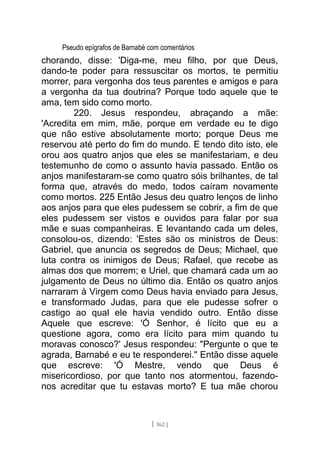 Pseudo epígrafos de Barnabé com comentários
chorando, disse: 'Diga-me, meu filho, por que Deus,
dando-te poder para ressuscitar os mortos, te permitiu
morrer, para vergonha dos teus parentes e amigos e para
a vergonha da tua doutrina? Porque todo aquele que te
ama, tem sido como morto.
220. Jesus respondeu, abraçando a mãe:
'Acredita em mim, mãe, porque em verdade eu te digo
que não estive absolutamente morto; porque Deus me
reservou até perto do fim do mundo. E tendo dito isto, ele
orou aos quatro anjos que eles se manifestariam, e deu
testemunho de como o assunto havia passado. Então os
anjos manifestaram-se como quatro sóis brilhantes, de tal
forma que, através do medo, todos caíram novamente
como mortos. 225 Então Jesus deu quatro lenços de linho
aos anjos para que eles pudessem se cobrir, a fim de que
eles pudessem ser vistos e ouvidos para falar por sua
mãe e suas companheiras. E levantando cada um deles,
consolou-os, dizendo: 'Estes são os ministros de Deus:
Gabriel, que anuncia os segredos de Deus; Michael, que
luta contra os inimigos de Deus; Rafael, que recebe as
almas dos que morrem; e Uriel, que chamará cada um ao
julgamento de Deus no último dia. Então os quatro anjos
narraram à Virgem como Deus havia enviado para Jesus,
e transformado Judas, para que ele pudesse sofrer o
castigo ao qual ele havia vendido outro. Então disse
Aquele que escreve: 'Ó Senhor, é lícito que eu a
questione agora, como era lícito para mim quando tu
moravas conosco?' Jesus respondeu: "Pergunte o que te
agrada, Barnabé e eu te responderei." Então disse aquele
que escreve: 'Ó Mestre, vendo que Deus é
misericordioso, por que tanto nos atormentou, fazendo-
nos acreditar que tu estavas morto? E tua mãe chorou
[ 162 ]
 