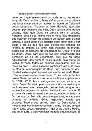 Pseudo epígrafos de Barnabé com comentários
tanto por ti que esteve perto da morte; e tu, que és um
santo de Deus, sobre ti, Deus sofreu para cair a calúnia
que foste matar entre os ladrões no monte do Calvário?
Jesus respondeu: 'Acredite em mim, Barnabé, que todo
pecado, por pequeno que seja, Deus castiga com grande
castigo, visto que Deus se ofende com o pecado.
Portanto, desde que minha mãe e meus fiéis discípulos
que estavam comigo me amaram um pouco com o amor
terreno, o justo Deus quis castigar esse amor com a dor
atual, a fim de que não seja punido nas chamas do
inferno. E embora eu tenha sido inocente no mundo,
desde que os homens me chamaram de "Deus" e "Filho
de Deus", Deus, para que eu não seja escarnecido dos
demônios no dia do julgamento, quis que eu fosse
ridicularizado. dos homens neste mundo pela morte de
Judas, fazendo todos os homens acreditarem que eu
morri na cruz. E esse escárnio continuará até o advento
de Maomé, o mensageiro de Deus, que, quando ele vier,
revelará esse engano àqueles que crerem na lei de Deus.
' Tendo assim falado, Jesus disse: 'Tu és justo, ó Senhor
nosso Deus, porque a ti só pertence honra e glória sem
fim.' 226. 22 E Jesus entregou-se ao que escreve, e
disse: 'Veja, Barnabé, para que por todos os meios que
você escreve meu evangelho sobre tudo o que tem
acontecido através da minha habitação no mundo. E
escreva da mesma maneira o que aconteceu a Judas, a
fim de que os fiéis não sejam enganados, e cada um
acredite na verdade. Então respondeu aquele que
escreve: 'Tudo o que eu vou fazer, se Deus quiser, ó
mestre; mas como aconteceu com Judas, não sei, porque
não vi tudo. Jesus respondeu: "Aqui estão João e Pedro,
que viram tudo, e eles vão dizer-lhe tudo o que passou." E
[ 163 ]
 