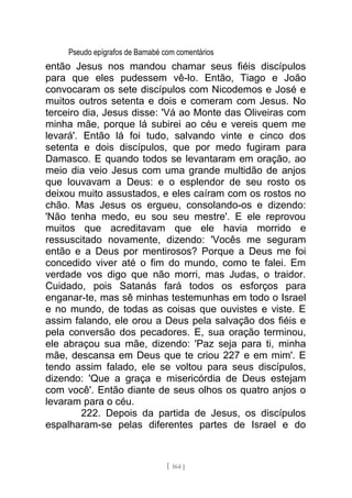 Pseudo epígrafos de Barnabé com comentários
então Jesus nos mandou chamar seus fiéis discípulos
para que eles pudessem vê-lo. Então, Tiago e João
convocaram os sete discípulos com Nicodemos e José e
muitos outros setenta e dois e comeram com Jesus. No
terceiro dia, Jesus disse: 'Vá ao Monte das Oliveiras com
minha mãe, porque lá subirei ao céu e vereis quem me
levará'. Então lá foi tudo, salvando vinte e cinco dos
setenta e dois discípulos, que por medo fugiram para
Damasco. E quando todos se levantaram em oração, ao
meio dia veio Jesus com uma grande multidão de anjos
que louvavam a Deus: e o esplendor de seu rosto os
deixou muito assustados, e eles caíram com os rostos no
chão. Mas Jesus os ergueu, consolando-os e dizendo:
'Não tenha medo, eu sou seu mestre'. E ele reprovou
muitos que acreditavam que ele havia morrido e
ressuscitado novamente, dizendo: 'Vocês me seguram
então e a Deus por mentirosos? Porque a Deus me foi
concedido viver até o fim do mundo, como te falei. Em
verdade vos digo que não morri, mas Judas, o traidor.
Cuidado, pois Satanás fará todos os esforços para
enganar-te, mas sê minhas testemunhas em todo o Israel
e no mundo, de todas as coisas que ouvistes e viste. E
assim falando, ele orou a Deus pela salvação dos fiéis e
pela conversão dos pecadores. E, sua oração terminou,
ele abraçou sua mãe, dizendo: 'Paz seja para ti, minha
mãe, descansa em Deus que te criou 227 e em mim'. E
tendo assim falado, ele se voltou para seus discípulos,
dizendo: 'Que a graça e misericórdia de Deus estejam
com você'. Então diante de seus olhos os quatro anjos o
levaram para o céu.
222. Depois da partida de Jesus, os discípulos
espalharam-se pelas diferentes partes de Israel e do
[ 164 ]
 