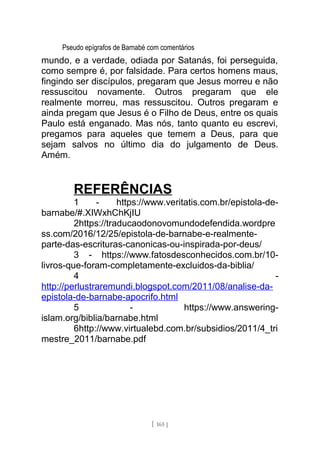 Pseudo epígrafos de Barnabé com comentários
mundo, e a verdade, odiada por Satanás, foi perseguida,
como sempre é, por falsidade. Para certos homens maus,
fingindo ser discípulos, pregaram que Jesus morreu e não
ressuscitou novamente. Outros pregaram que ele
realmente morreu, mas ressuscitou. Outros pregaram e
ainda pregam que Jesus é o Filho de Deus, entre os quais
Paulo está enganado. Mas nós, tanto quanto eu escrevi,
pregamos para aqueles que temem a Deus, para que
sejam salvos no último dia do julgamento de Deus.
Amém.
REFERÊNCIAS
1 - https://www.veritatis.com.br/epistola-de-
barnabe/#.XIWxhChKjIU
2https://traducaodonovomundodefendida.wordpre
ss.com/2016/12/25/epistola-de-barnabe-e-realmente-
parte-das-escrituras-canonicas-ou-inspirada-por-deus/
3 - https://www.fatosdesconhecidos.com.br/10-
livros-que-foram-completamente-excluidos-da-biblia/
4 -
http://perlustraremundi.blogspot.com/2011/08/analise-da-
epistola-de-barnabe-apocrifo.html
5 - https://www.answering-
islam.org/biblia/barnabe.html
6http://www.virtualebd.com.br/subsidios/2011/4_tri
mestre_2011/barnabe.pdf
[ 165 ]
 