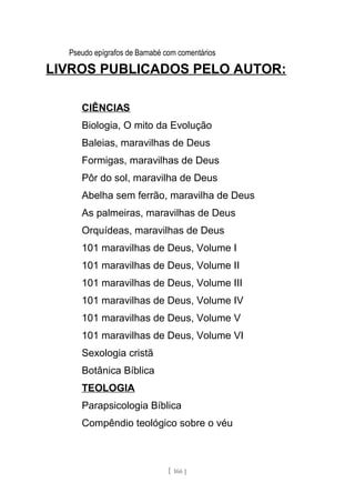 Pseudo epígrafos de Barnabé com comentários
LIVROS PUBLICADOS PELO AUTOR:
CIÊNCIAS
Biologia, O mito da Evolução
Baleias, maravilhas de Deus
Formigas, maravilhas de Deus
Pôr do sol, maravilha de Deus
Abelha sem ferrão, maravilha de Deus
As palmeiras, maravilhas de Deus
Orquídeas, maravilhas de Deus
101 maravilhas de Deus, Volume I
101 maravilhas de Deus, Volume II
101 maravilhas de Deus, Volume III
101 maravilhas de Deus, Volume IV
101 maravilhas de Deus, Volume V
101 maravilhas de Deus, Volume VI
Sexologia cristã
Botânica Bíblica
TEOLOGIA
Parapsicologia Bíblica
Compêndio teológico sobre o véu
[ 166 ]
 