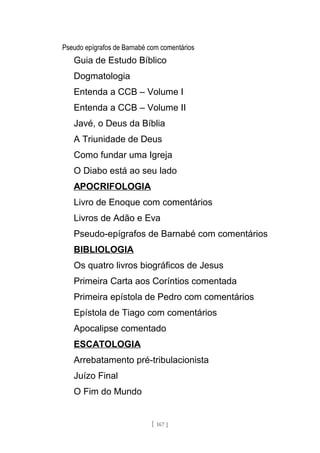 Pseudo epígrafos de Barnabé com comentários
Guia de Estudo Bíblico
Dogmatologia
Entenda a CCB – Volume I
Entenda a CCB – Volume II
Javé, o Deus da Bíblia
A Triunidade de Deus
Como fundar uma Igreja
O Diabo está ao seu lado
APOCRIFOLOGIA
Livro de Enoque com comentários
Livros de Adão e Eva
Pseudo-epígrafos de Barnabé com comentários
BIBLIOLOGIA
Os quatro livros biográficos de Jesus
Primeira Carta aos Coríntios comentada
Primeira epístola de Pedro com comentários
Epístola de Tiago com comentários
Apocalipse comentado
ESCATOLOGIA
Arrebatamento pré-tribulacionista
Juízo Final
O Fim do Mundo
[ 167 ]
 