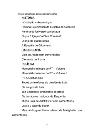Pseudo epígrafos de Barnabé com comentários
HISTÓRIA
Introdução a Arqueologia
História Eclesiástica de Eusébio de Cesaréia
História do Universo comentada
O que é Igreja Católica Romana?
O anjo de quatro patas
A Epopéia de Gilgamesh
HAGIOGRAFIA
Vida de Antão com comentários
Clemente de Roma
POLÍTICA
Memorial criminoso do PT – Volume I
Memorial criminoso do PT – Volume II
PT X Cristianismo
Todos os telefones do presidente Lula
Os amigos de Lula
Jair Bolsonaro, presidente do Brasil
Os tentáculos malignos da Esquerda
Minha Luta de Adolf Hitler com comentários
Lula e o caso do triplex
Manual do guerrilheiro urbano de Marighella com
comentários
[ 168 ]
 