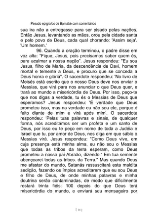 Pseudo epígrafos de Barnabé com comentários
sua ira não a entregasse para ser pisado pelas nações.
Então Jesus, levantando as mãos, orou pela cidade santa
e pelo povo de Deus, cada qual chorando: 'Assim seja'.
'Um homem.'
96. Quando a oração terminou, o padre disse em
voz alta: “Fique, Jesus, pois precisamos saber quem és,
para acalmar a nossa nação”. Jesus respondeu: "Eu sou
Jesus, filho de Maria, da descendência de Davi, homem
mortal e temente a Deus, e procuro que se conceda a
Deus honra e glória". O sacerdote respondeu: 'No livro de
Moisés está escrito que o nosso Deus deve nos enviar o
Messias, que virá para nos anunciar o que Deus quer, e
trará ao mundo a misericórdia de Deus. Por isso, peço-te
que nos digas a verdade, tu és o Messias de Deus que
esperamos? Jesus respondeu: 'É verdade que Deus
prometeu isso, mas na verdade eu não sou ele, porque é
feito diante de mim e virá após mim'. O sacerdote
respondeu: 'Pelas tuas palavras e sinais, de qualquer
forma, nós acreditamos ser um profeta e um santo de
Deus, por isso eu te peço em nome de toda a Judéia e
Israel que tu, por amor de Deus, nos diga em que sábio o
Messias virá. Jesus respondeu: "Como Deus vive, em
cuja presença está minha alma, eu não sou o Messias
que todas as tribos da terra esperam, como Deus
prometeu a nosso pai Abraão, dizendo:" Em tua semente
abençoarei todas as tribos. da Terra." Mas quando Deus
me afastar do mundo, Satanás ressuscitará esta maldita
sedição, fazendo os ímpios acreditarem que eu sou Deus
e filho de Deus, de onde minhas palavras e minha
doutrina serão contaminadas, de modo que dificilmente
restará trinta fiéis: 100 depois do que Deus terá
misericórdia do mundo, e enviará seu mensageiro por
[ 18 ]
 