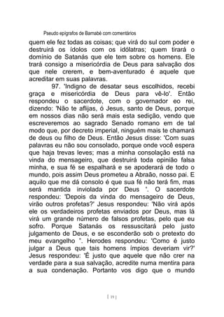 Pseudo epígrafos de Barnabé com comentários
quem ele fez todas as coisas; que virá do sul com poder e
destruirá os ídolos com os idólatras; quem tirará o
domínio de Satanás que ele tem sobre os homens. Ele
trará consigo a misericórdia de Deus para salvação dos
que nele crerem, e bem-aventurado é aquele que
acreditar em suas palavras.
97. 'Indigno de desatar seus escolhidos, recebi
graça e misericórdia de Deus para vê-lo'. Então
respondeu o sacerdote, com o governador eo rei,
dizendo: 'Não te aflijas, ó Jesus, santo de Deus, porque
em nossos dias não será mais esta sedição, vendo que
escreveremos ao sagrado Senado romano em de tal
modo que, por decreto imperial, ninguém mais te chamará
de deus ou filho de Deus. Então Jesus disse: 'Com suas
palavras eu não sou consolado, porque onde você espera
que haja trevas leves; mas a minha consolação está na
vinda do mensageiro, que destruirá toda opinião falsa
minha, e sua fé se espalhará e se apoderará de todo o
mundo, pois assim Deus prometeu a Abraão, nosso pai. E
aquilo que me dá consolo é que sua fé não terá fim, mas
será mantida inviolada por Deus '. O sacerdote
respondeu: 'Depois da vinda do mensageiro de Deus,
virão outros profetas?' Jesus respondeu: 'Não virá após
ele os verdadeiros profetas enviados por Deus, mas lá
virá um grande número de falsos profetas, pelo que eu
sofro. Porque Satanás os ressuscitará pelo justo
julgamento de Deus, e se esconderão sob o pretexto do
meu evangelho ”. Herodes respondeu: 'Como é justo
julgar a Deus que tais homens ímpios deveriam vir?'
Jesus respondeu: 'É justo que aquele que não crer na
verdade para a sua salvação, acredite numa mentira para
a sua condenação. Portanto vos digo que o mundo
[ 19 ]
 