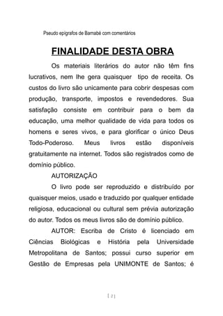 Pseudo epígrafos de Barnabé com comentários
FINALIDADE DESTA OBRA
Os materiais literários do autor não têm fins
lucrativos, nem lhe gera quaisquer tipo de receita. Os
custos do livro são unicamente para cobrir despesas com
produção, transporte, impostos e revendedores. Sua
satisfação consiste em contribuir para o bem da
educação, uma melhor qualidade de vida para todos os
homens e seres vivos, e para glorificar o único Deus
Todo-Poderoso. Meus livros estão disponíveis
gratuitamente na internet. Todos são registrados como de
domínio público.
AUTORIZAÇÃO
O livro pode ser reproduzido e distribuído por
quaisquer meios, usado e traduzido por qualquer entidade
religiosa, educacional ou cultural sem prévia autorização
do autor. Todos os meus livros são de domínio público.
AUTOR: Escriba de Cristo é licenciado em
Ciências Biológicas e História pela Universidade
Metropolitana de Santos; possui curso superior em
Gestão de Empresas pela UNIMONTE de Santos; é
[ 2 ]
 