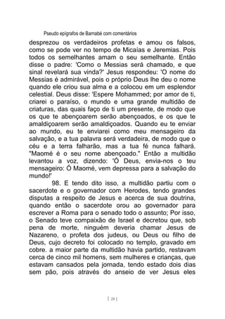 Pseudo epígrafos de Barnabé com comentários
desprezou os verdadeiros profetas e amou os falsos,
como se pode ver no tempo de Micaías e Jeremias. Pois
todos os semelhantes amam o seu semelhante. Então
disse o padre: 'Como o Messias será chamado, e que
sinal revelará sua vinda?' Jesus respondeu: 'O nome do
Messias é admirável, pois o próprio Deus lhe deu o nome
quando ele criou sua alma e a colocou em um esplendor
celestial. Deus disse: 'Espere Mohammed; por amor de ti,
criarei o paraíso, o mundo e uma grande multidão de
criaturas, das quais faço de ti um presente, de modo que
os que te abençoarem serão abençoados, e os que te
amaldiçoarem serão amaldiçoados. Quando eu te enviar
ao mundo, eu te enviarei como meu mensageiro da
salvação, e a tua palavra será verdadeira, de modo que o
céu e a terra falharão, mas a tua fé nunca falhará.
"Maomé é o seu nome abençoado." Então a multidão
levantou a voz, dizendo: 'Ó Deus, envia-nos o teu
mensageiro: Ó Maomé, vem depressa para a salvação do
mundo!'
98. E tendo dito isso, a multidão partiu com o
sacerdote e o governador com Herodes, tendo grandes
disputas a respeito de Jesus e acerca de sua doutrina,
quando então o sacerdote orou ao governador para
escrever a Roma para o senado todo o assunto; Por isso,
o Senado teve compaixão de Israel e decretou que, sob
pena de morte, ninguém deveria chamar Jesus de
Nazareno, o profeta dos judeus, ou Deus ou filho de
Deus, cujo decreto foi colocado no templo, gravado em
cobre. a maior parte da multidão havia partido, restavam
cerca de cinco mil homens, sem mulheres e crianças, que
estavam cansados pela jornada, tendo estado dois dias
sem pão, pois através do anseio de ver Jesus eles
[ 20 ]
 