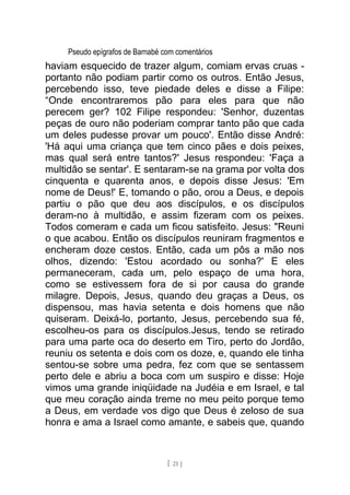 Pseudo epígrafos de Barnabé com comentários
haviam esquecido de trazer algum, comiam ervas cruas -
portanto não podiam partir como os outros. Então Jesus,
percebendo isso, teve piedade deles e disse a Filipe:
“Onde encontraremos pão para eles para que não
perecem ger? 102 Filipe respondeu: 'Senhor, duzentas
peças de ouro não poderiam comprar tanto pão que cada
um deles pudesse provar um pouco'. Então disse André:
'Há aqui uma criança que tem cinco pães e dois peixes,
mas qual será entre tantos?' Jesus respondeu: 'Faça a
multidão se sentar'. E sentaram-se na grama por volta dos
cinquenta e quarenta anos, e depois disse Jesus: 'Em
nome de Deus!' E, tomando o pão, orou a Deus, e depois
partiu o pão que deu aos discípulos, e os discípulos
deram-no à multidão, e assim fizeram com os peixes.
Todos comeram e cada um ficou satisfeito. Jesus: "Reuni
o que acabou. Então os discípulos reuniram fragmentos e
encheram doze cestos. Então, cada um pôs a mão nos
olhos, dizendo: 'Estou acordado ou sonha?' E eles
permaneceram, cada um, pelo espaço de uma hora,
como se estivessem fora de si por causa do grande
milagre. Depois, Jesus, quando deu graças a Deus, os
dispensou, mas havia setenta e dois homens que não
quiseram. Deixá-lo, portanto, Jesus, percebendo sua fé,
escolheu-os para os discípulos.Jesus, tendo se retirado
para uma parte oca do deserto em Tiro, perto do Jordão,
reuniu os setenta e dois com os doze, e, quando ele tinha
sentou-se sobre uma pedra, fez com que se sentassem
perto dele e abriu a boca com um suspiro e disse: Hoje
vimos uma grande iniqüidade na Judéia e em Israel, e tal
que meu coração ainda treme no meu peito porque temo
a Deus, em verdade vos digo que Deus é zeloso de sua
honra e ama a Israel como amante, e sabeis que, quando
[ 21 ]
 