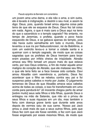 Pseudo epígrafos de Barnabé com comentários
um jovem ama uma dama, e ela não o ama, e sim outra,
ele é levado à indignação. e destrói o seu rival, e assim te
digo: Deus, pois, quando Israel amou alguma coisa pela
terra de que ele se esquece de Deus, Deus fez tal coisa
em nada. Agora, o que é mais caro a Deus aqui na terra
do que o sacerdócio e o templo sagrado? No entanto, no
tempo de Jeremias, o profeta, quando o povo havia
esquecido de Deus, e se gabava apenas do templo, pois
não havia outro semelhante em todo o mundo, Deus
levantou a sua ira por Nabucodonosor, rei da Babilônia, e
com um exército levou-o a tomar a cidade santa e a
queimar com o templo sagrado, de modo que as coisas
sagradas que os profetas de Deus tremiam para tocar
eram pisadas por infiéis cheios de iniqüidade. Abraão
amava seu filho Ismael um pouco mais do que estava
certo, por isso Deus ordenou, a fim de matar aquele amor
maligno do coração de Abraão, que ele matasse seu filho;
o que ele teria feito se a faca tivesse sido cortada. Davi
amou Absalão com veemência e, portanto, Deus fez
acontecer que o filho se rebelou contra seu pai e foi
suspenso pelos cabelos e morto por Joabe. Ó julgamento
temeroso de Deus de que Absalão amava seus cabelos
acima de todas as coisas, e isso foi transformado em uma
corda para pendurá-lo! 'Jó inocente chegou perto de amar
[sobre muito] seus sete filhos e três filhas, quando Deus o
entregou na mão de Satanás, que não só o privou de
seus filhos e suas riquezas em um dia, mas também o
feriu com doença grave tanto que durante sete anos
depois de vermes saiu de sua carne. 'Nosso pai Jacó
amou a José mais do que a seus outros filhos, pelo que
Deus fez com que ele fosse vendido, e fez com que Jacó
fosse enganado por esses mesmos filhos, de modo que
[ 22 ]
 