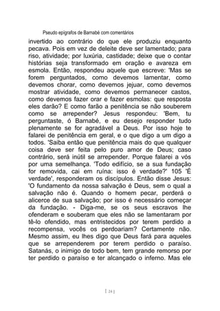 Pseudo epígrafos de Barnabé com comentários
invertido ao contrário do que ele produziu enquanto
pecava. Pois em vez de deleite deve ser lamentado; para
riso, atividade; por luxúria, castidade; deixe que o contar
histórias seja transformado em oração e avareza em
esmola. Então, respondeu aquele que escreve: 'Mas se
forem perguntados, como devemos lamentar, como
devemos chorar, como devemos jejuar, como devemos
mostrar atividade, como devemos permanecer castos,
como devemos fazer orar e fazer esmolas: que resposta
eles darão? E como farão a penitência se não souberem
como se arrepender? Jesus respondeu: 'Bem, tu
perguntaste, ó Barnabé, e eu desejo responder tudo
plenamente se for agradável a Deus. Por isso hoje te
falarei de penitência em geral, e o que digo a um digo a
todos. 'Saiba então que penitência mais do que qualquer
coisa deve ser feita pelo puro amor de Deus; caso
contrário, será inútil se arrepender. Porque falarei a vós
por uma semelhança. 'Todo edifício, se a sua fundação
for removida, cai em ruína: isso é verdade?' 105 'É
verdade', responderam os discípulos. Então disse Jesus:
'O fundamento da nossa salvação é Deus, sem o qual a
salvação não é. Quando o homem pecar, perderá o
alicerce de sua salvação; por isso é necessário começar
da fundação. - Diga-me, se os seus escravos lhe
ofenderam e souberam que eles não se lamentaram por
tê-lo ofendido, mas entristecidos por terem perdido a
recompensa, vocês os perdoariam? Certamente não.
Mesmo assim, eu lhes digo que Deus fará para aqueles
que se arrependerem por terem perdido o paraíso.
Satanás, o inimigo de todo bem, tem grande remorso por
ter perdido o paraíso e ter alcançado o inferno. Mas ele
[ 24 ]
 