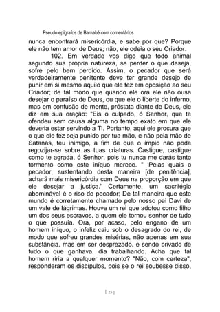 Pseudo epígrafos de Barnabé com comentários
nunca encontrará misericórdia, e sabe por que? Porque
ele não tem amor de Deus; não, ele odeia o seu Criador.
102. Em verdade vos digo que todo animal
segundo sua própria natureza, se perder o que deseja,
sofre pelo bem perdido. Assim, o pecador que será
verdadeiramente penitente deve ter grande desejo de
punir em si mesmo aquilo que ele fez em oposição ao seu
Criador; de tal modo que quando ele ora ele não ousa
desejar o paraíso de Deus, ou que ele o liberte do inferno,
mas em confusão de mente, próstata diante de Deus, ele
diz em sua oração: "Eis o culpado, ó Senhor, que te
ofendeu sem causa alguma no tempo exato em que ele
deveria estar servindo a Ti. Portanto, aqui ele procura que
o que ele fez seja punido por tua mão, e não pela mão de
Satanás, teu inimigo, a fim de que o ímpio não pode
regozijar-se sobre as tuas criaturas. Castigue, castigue
como te agrada, ó Senhor, pois tu nunca me darás tanto
tormento como este iníquo merece. " 'Pelas quais o
pecador, sustentando desta maneira [de penitência],
achará mais misericórdia com Deus na proporção em que
ele desejar a justiça.' Certamente, um sacrilégio
abominável é o riso do pecador; De tal maneira que este
mundo é corretamente chamado pelo nosso pai Davi de
um vale de lágrimas. Houve um rei que adotou como filho
um dos seus escravos, a quem ele tornou senhor de tudo
o que possuía. Ora, por acaso, pelo engano de um
homem iníquo, o infeliz caiu sob o desagrado do rei, de
modo que sofreu grandes misérias, não apenas em sua
substância, mas em ser desprezado, e sendo privado de
tudo o que ganhava. dia trabalhando. Acha que tal
homem riria a qualquer momento? "Não, com certeza",
responderam os discípulos, pois se o rei soubesse disso,
[ 25 ]
 