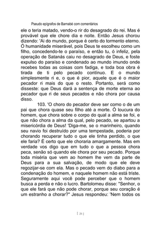 Pseudo epígrafos de Barnabé com comentários
ele o teria matado, vendo-o rir do desagrado do rei. Mas é
provável que ele chore dia e noite. Então Jesus chorou
dizendo: 'Ai do mundo, porque é certo do tormento eterno.
Ó humanidade miserável, pois Deus te escolheu como um
filho, concedendo-te o paraíso, e então tu, ó infeliz, pela
operação de Satanás caiu no desagrado de Deus, e foste
expulso do paraíso e condenado ao mundo imundo onde
recebes todas as coisas com fadiga, e toda boa obra é
tirada de ti pelo pecado contínuo. E o mundo
simplesmente ri e, o que é pior, aquele que é o maior
pecador ri mais do que o resto. Portanto, será como
disseste: que Deus dará a sentença de morte eterna ao
pecador que ri de seus pecados e não chora por causa
disso.
103. 'O choro do pecador deve ser como o de um
pai que chora quase seu filho até a morte. Ó loucura do
homem, que chora sobre o corpo do qual a alma se foi, e
que não chora a alma da qual, pelo pecado, se apartou a
misericórdia de Deus! 'Diga-me, se o marinheiro, quando
seu navio foi destruído por uma tempestade, poderia por
chorando recuperar tudo o que ele tinha perdido, o que
ele faria? É certo que ele choraria amargamente. Mas em
verdade vos digo que em tudo o que a pessoa chora
peca, senão só quando ele chora por seu pecado. Porque
toda miséria que vem ao homem lhe vem da parte de
Deus para a sua salvação, de modo que ele deve
regozijar-se com ela. Mas o pecado vem do diabo para a
condenação do homem, e naquele homem não está triste.
Seguramente aqui você pode perceber que o homem
busca a perda e não o lucro. Bartolomeu disse: "Senhor, o
que ele fará que não pode chorar, porque seu coração é
um estranho a chorar?" Jesus respondeu: 'Nem todos os
[ 26 ]
 
