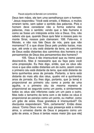 Pseudo epígrafos de Barnabé com comentários
Deus tem mãos, ele tem uma semelhança com o homem.
' Jesus respondeu: 'Você está errado, ó Mateus, e muitos
erraram tanto, sem saber o sentido das palavras. Pois o
homem deve considerar não a forma externa das
palavras, mas o sentido; vendo que a fala humana é
como se fosse um intérprete entre nós e Deus. Ora, não
sabeis vós que, quando Deus quis falar a nossos pais no
monte Sinai, nossos pais clamaram: 108: Fala-nos, ó
Moisés, e não nos fale Deus de nós, para que não
morramos? E o que disse Deus pelo profeta Isaías, mas
que, até onde o céu está distante da terra, os caminhos
de Deus estão distantes dos caminhos dos homens e os
pensamentos de Deus dos pensamentos dos homens?
105. 'Deus é tão imensurável que eu tremo para
descrevê-lo. Mas é necessário que eu faça para você
uma proposição. Eu lhes digo, então, que os céus são
nove e que eles estão distantes um do outro, assim como
o primeiro céu está distante da terra, que está distante da
terra quinhentos anos de jornada. Portanto, a terra está
distante do mais alto dos céus, quatro mil e quinhentos
anos de jornada. Eu lhes digo, portanto, que [a terra] é
proporcional ao primeiro céu como a ponta de uma
agulha, e o primeiro céu da mesma maneira é
proporcional ao segundo como um ponto, e similarmente
todos os céus são inferiores cada um um para o outro.
Mas todo o tamanho da terra com o de todos os céus é
proporcional ao paraíso como um ponto, ou melhor, como
um grão de areia. Essa grandeza é imensurável? Os
discípulos responderam: "Sim, certamente". Então disse
Jesus: 'Como Deus vive, em cuja presença está a minha
alma, o universo diante de Deus é pequeno como um
grão de areia, e Deus é tantas vezes maior [do que ele]
[ 28 ]
 