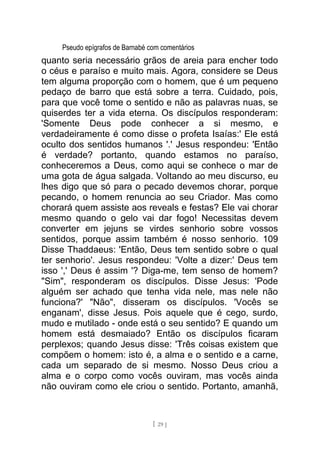 Pseudo epígrafos de Barnabé com comentários
quanto seria necessário grãos de areia para encher todo
o céus e paraíso e muito mais. Agora, considere se Deus
tem alguma proporção com o homem, que é um pequeno
pedaço de barro que está sobre a terra. Cuidado, pois,
para que você tome o sentido e não as palavras nuas, se
quiserdes ter a vida eterna. Os discípulos responderam:
'Somente Deus pode conhecer a si mesmo, e
verdadeiramente é como disse o profeta Isaías:' Ele está
oculto dos sentidos humanos '.' Jesus respondeu: 'Então
é verdade? portanto, quando estamos no paraíso,
conheceremos a Deus, como aqui se conhece o mar de
uma gota de água salgada. Voltando ao meu discurso, eu
lhes digo que só para o pecado devemos chorar, porque
pecando, o homem renuncia ao seu Criador. Mas como
chorará quem assiste aos reveals e festas? Ele vai chorar
mesmo quando o gelo vai dar fogo! Necessitas devem
converter em jejuns se virdes senhorio sobre vossos
sentidos, porque assim também é nosso senhorio. 109
Disse Thaddaeus: 'Então, Deus tem sentido sobre o qual
ter senhorio'. Jesus respondeu: 'Volte a dizer:' Deus tem
isso ',' Deus é assim '? Diga-me, tem senso de homem?
"Sim", responderam os discípulos. Disse Jesus: 'Pode
alguém ser achado que tenha vida nele, mas nele não
funciona?' "Não", disseram os discípulos. 'Vocês se
enganam', disse Jesus. Pois aquele que é cego, surdo,
mudo e mutilado - onde está o seu sentido? E quando um
homem está desmaiado? Então os discípulos ficaram
perplexos; quando Jesus disse: 'Três coisas existem que
compõem o homem: isto é, a alma e o sentido e a carne,
cada um separado de si mesmo. Nosso Deus criou a
alma e o corpo como vocês ouviram, mas vocês ainda
não ouviram como ele criou o sentido. Portanto, amanhã,
[ 29 ]
 