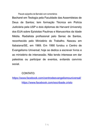 Pseudo epígrafos de Barnabé com comentários
Bacharel em Teologia pela Faculdade das Assembleias de
Deus de Santos; tem formação Técnica em Polícia
Judiciária pela USP e dois diplomas de Harvard University
dos EUA sobre Epístolas Paulinas e Manuscritos da Idade
Média. Radialista profissional pelo Senac de Santos,
reconhecido pelo Ministério do Trabalho. Nasceu em
Itabaiana/SE, em 1969. Em 1990 fundou o Centro de
Evangelismo Universal; hoje se dedica a escrever livros e
ao ministério de intercessão. Não tendo interesse em dar
palestras ou participar de eventos, evitando convívio
social.
CONTATO:
https://www.facebook.com/centrodeevangelismouniversal/
https://www.facebook.com/escribade.cristo
[ 3 ]
 