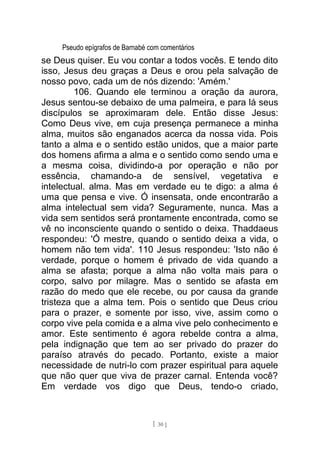 Pseudo epígrafos de Barnabé com comentários
se Deus quiser. Eu vou contar a todos vocês. E tendo dito
isso, Jesus deu graças a Deus e orou pela salvação de
nosso povo, cada um de nós dizendo: 'Amém.'
106. Quando ele terminou a oração da aurora,
Jesus sentou-se debaixo de uma palmeira, e para lá seus
discípulos se aproximaram dele. Então disse Jesus:
Como Deus vive, em cuja presença permanece a minha
alma, muitos são enganados acerca da nossa vida. Pois
tanto a alma e o sentido estão unidos, que a maior parte
dos homens afirma a alma e o sentido como sendo uma e
a mesma coisa, dividindo-a por operação e não por
essência, chamando-a de sensível, vegetativa e
intelectual. alma. Mas em verdade eu te digo: a alma é
uma que pensa e vive. Ó insensata, onde encontrarão a
alma intelectual sem vida? Seguramente, nunca. Mas a
vida sem sentidos será prontamente encontrada, como se
vê no inconsciente quando o sentido o deixa. Thaddaeus
respondeu: 'Ó mestre, quando o sentido deixa a vida, o
homem não tem vida'. 110 Jesus respondeu: 'Isto não é
verdade, porque o homem é privado de vida quando a
alma se afasta; porque a alma não volta mais para o
corpo, salvo por milagre. Mas o sentido se afasta em
razão do medo que ele recebe, ou por causa da grande
tristeza que a alma tem. Pois o sentido que Deus criou
para o prazer, e somente por isso, vive, assim como o
corpo vive pela comida e a alma vive pelo conhecimento e
amor. Este sentimento é agora rebelde contra a alma,
pela indignação que tem ao ser privado do prazer do
paraíso através do pecado. Portanto, existe a maior
necessidade de nutri-lo com prazer espiritual para aquele
que não quer que viva de prazer carnal. Entenda você?
Em verdade vos digo que Deus, tendo-o criado,
[ 30 ]
 