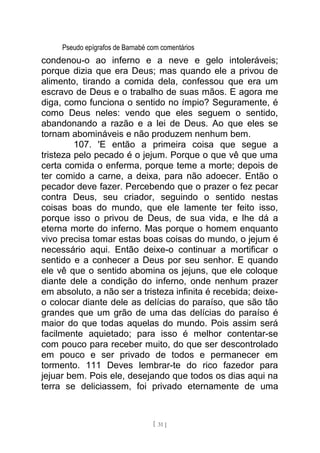 Pseudo epígrafos de Barnabé com comentários
condenou-o ao inferno e a neve e gelo intoleráveis;
porque dizia que era Deus; mas quando ele a privou de
alimento, tirando a comida dela, confessou que era um
escravo de Deus e o trabalho de suas mãos. E agora me
diga, como funciona o sentido no ímpio? Seguramente, é
como Deus neles: vendo que eles seguem o sentido,
abandonando a razão e a lei de Deus. Ao que eles se
tornam abomináveis e não produzem nenhum bem.
107. 'E então a primeira coisa que segue a
tristeza pelo pecado é o jejum. Porque o que vê que uma
certa comida o enferma, porque teme a morte; depois de
ter comido a carne, a deixa, para não adoecer. Então o
pecador deve fazer. Percebendo que o prazer o fez pecar
contra Deus, seu criador, seguindo o sentido nestas
coisas boas do mundo, que ele lamente ter feito isso,
porque isso o privou de Deus, de sua vida, e lhe dá a
eterna morte do inferno. Mas porque o homem enquanto
vivo precisa tomar estas boas coisas do mundo, o jejum é
necessário aqui. Então deixe-o continuar a mortificar o
sentido e a conhecer a Deus por seu senhor. E quando
ele vê que o sentido abomina os jejuns, que ele coloque
diante dele a condição do inferno, onde nenhum prazer
em absoluto, a não ser a tristeza infinita é recebida; deixe-
o colocar diante dele as delícias do paraíso, que são tão
grandes que um grão de uma das delícias do paraíso é
maior do que todas aquelas do mundo. Pois assim será
facilmente aquietado; para isso é melhor contentar-se
com pouco para receber muito, do que ser descontrolado
em pouco e ser privado de todos e permanecer em
tormento. 111 Deves lembrar-te do rico fazedor para
jejuar bem. Pois ele, desejando que todos os dias aqui na
terra se deliciassem, foi privado eternamente de uma
[ 31 ]
 