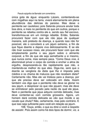 Pseudo epígrafos de Barnabé com comentários
única gota de água: enquanto Lázaro, contentando-se
com migalhas aqui na terra, viverá eternamente em plena
abundância das delícias do paraíso. Mas deixe o
penitente ser cauteloso; pois Satanás procura anular toda
boa obra, e mais no penitente do que em outros, porque o
penitente se rebelou contra ele e, sendo seu fiel escravo,
transformou-se em um inimigo rebelde. Então, Satanás
procurará fazer com que ele não jejue de qualquer
maneira, sob pretexto de doença, e quando isso não for
possível, ele o convidará a um jejum extremo, a fim de
que fique doente e depois viva deliciosamente. E se ele
não tiver sucesso nisso, ele procurará fazer com que ele
simplesmente ponha o seu jejum sobre o alimento
corporal, a fim de que ele seja semelhante a si mesmo,
que nunca come, mas sempre peca. “Como Deus vive, é
abominável privar o corpo de comida e encher a alma de
orgulho, desprezando-os tão rapidamente que não, e
mantendo-se melhor do que eles. Diga-me, será que o
doente se vangloria da dieta que lhe é imposta pelo
médico e os chama de malucos que não recebem dieta?
Certamente não. Mas ele vai tristeza para a doença, por
que ele precisa deve ser colocado em dieta. Assim
também vos digo que o penitente não deve se gloriar no
seu jejum, e desprezar os que não jejuam; mas ele deve
se entristecer pelo pecado pela razão da qual ele jejua.
Nem o penitente que jejua adquire comida delicada, mas
deve contentar-se com comida grosseira. Agora, um
homem dará comida delicada ao cão que morde e ao
cavalo que chuta? Não, certamente, mas pelo contrário. E
que isso seja suficiente para você em relação ao jejum.
108. 'Ouça, então, o que eu direi a você a respeito
de assistir. Pois assim como há dois tipos de dormir, viz. a
[ 32 ]
 