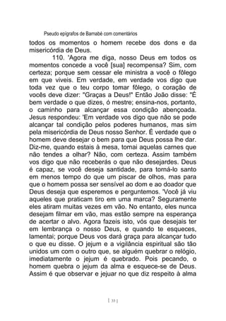 Pseudo epígrafos de Barnabé com comentários
todos os momentos o homem recebe dos dons e da
misericórdia de Deus.
110. 'Agora me diga, nosso Deus em todos os
momentos concede a você [sua] recompensa? Sim, com
certeza; porque sem cessar ele ministra a você o fôlego
em que viveis. Em verdade, em verdade vos digo que
toda vez que o teu corpo tomar fôlego, o coração de
vocês deve dizer: "Graças a Deus!" Então João disse: "É
bem verdade o que dizes, ó mestre; ensina-nos, portanto,
o caminho para alcançar essa condição abençoada.
Jesus respondeu: 'Em verdade vos digo que não se pode
alcançar tal condição pelos poderes humanos, mas sim
pela misericórdia de Deus nosso Senhor. É verdade que o
homem deve desejar o bem para que Deus possa lhe dar.
Diz-me, quando estais à mesa, tomai aquelas carnes que
não tendes a olhar? Não, com certeza. Assim também
vos digo que não receberás o que não desejardes. Deus
é capaz, se você deseja santidade, para torná-lo santo
em menos tempo do que um piscar de olhos, mas para
que o homem possa ser sensível ao dom e ao doador que
Deus deseja que esperemos e perguntemos. 'Você já viu
aqueles que praticam tiro em uma marca? Seguramente
eles atiram muitas vezes em vão. No entanto, eles nunca
desejam filmar em vão, mas estão sempre na esperança
de acertar o alvo. Agora fazeis isto, vós que desejais ter
em lembrança o nosso Deus, e quando te esqueces,
lamentai; porque Deus vos dará graça para alcançar tudo
o que eu disse. O jejum e a vigilância espiritual são tão
unidos um com o outro que, se alguém quebrar o relógio,
imediatamente o jejum é quebrado. Pois pecando, o
homem quebra o jejum da alma e esquece-se de Deus.
Assim é que observar e jejuar no que diz respeito à alma
[ 35 ]
 