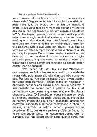 Pseudo epígrafos de Barnabé com comentários
servo quando ele conhecer a todos, e o servo estiver
diante dele? Seguramente, ele irá vencê-lo e matá-lo em
justa indignação de acordo com as leis do mundo. E
agora, o que Deus fará ao homem que gastar o melhor de
seu tempo nos negócios, e o pior em oração e estudo da
lei? Ai dos ímpios, porque com isto e com maior pecado
está o seu coração oprimido! Assim, quando eu disse a
você que o riso deveria ser transformado em choro,
banquete em jejum e dorme em vigilância, eu cingi em
três palavras tudo o que você tem ouvido - que aqui na
terra alguém deve sempre chorar, e que o choro deve ser
do coração, porque Deus, nosso criador é ofendido; que
deva jejuar para ter domínio sobre os sentidos e vigiar
para não pecar; e que o choro corporal e o jejum e a
vigilância do corpo devem ser tomados de acordo com a
constituição de cada um.
112. Tendo dito isto, Jesus disse: 'Necessitem
que busquem os frutos do campo os meios para sustentar
nossa vida, pois agora são oito dias que não comemos
pão. Por isso eu vou orar ao nosso Deus, e vou esperar
por você com Barnabé. ' Então todos os discípulos e
apóstolos partiram aos quatro e aos seis e seguiram o
seu caminho de acordo com a palavra de Jesus. Ali
permaneceu com Jesus o que escreve; e então Jesus,
chorando, disse: 'Ó Barnabé, é necessário que eu revele
a ti grandes segredos, os quais, depois que eu me afastar
do mundo, revelar-lhe-eis'. Então, respondeu aquele que
escreveu, chorando e dizendo: 'Amava-me a chorar, ó
mestre, e também a outros homens, porque somos
pecadores. E tu, que és um santo e profeta de Deus, não
te convém chorar tanto. 116 Respondeu Jesus: Crê-me,
Barnabé, que não posso chorar tanto quanto devo. Pois
[ 37 ]
 
