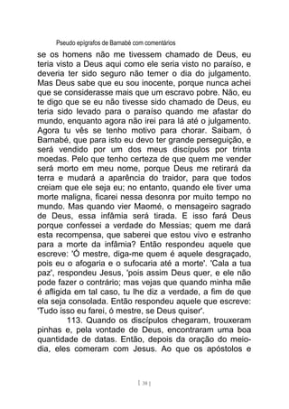 Pseudo epígrafos de Barnabé com comentários
se os homens não me tivessem chamado de Deus, eu
teria visto a Deus aqui como ele seria visto no paraíso, e
deveria ter sido seguro não temer o dia do julgamento.
Mas Deus sabe que eu sou inocente, porque nunca achei
que se considerasse mais que um escravo pobre. Não, eu
te digo que se eu não tivesse sido chamado de Deus, eu
teria sido levado para o paraíso quando me afastar do
mundo, enquanto agora não irei para lá até o julgamento.
Agora tu vês se tenho motivo para chorar. Saibam, ó
Barnabé, que para isto eu devo ter grande perseguição, e
será vendido por um dos meus discípulos por trinta
moedas. Pelo que tenho certeza de que quem me vender
será morto em meu nome, porque Deus me retirará da
terra e mudará a aparência do traidor, para que todos
creiam que ele seja eu; no entanto, quando ele tiver uma
morte maligna, ficarei nessa desonra por muito tempo no
mundo. Mas quando vier Maomé, o mensageiro sagrado
de Deus, essa infâmia será tirada. E isso fará Deus
porque confessei a verdade do Messias; quem me dará
esta recompensa, que saberei que estou vivo e estranho
para a morte da infâmia? Então respondeu aquele que
escreve: 'Ó mestre, diga-me quem é aquele desgraçado,
pois eu o afogaria e o sufocaria até a morte'. 'Cala a tua
paz', respondeu Jesus, 'pois assim Deus quer, e ele não
pode fazer o contrário; mas vejas que quando minha mãe
é afligida em tal caso, tu lhe diz a verdade, a fim de que
ela seja consolada. Então respondeu aquele que escreve:
'Tudo isso eu farei, ó mestre, se Deus quiser'.
113. Quando os discípulos chegaram, trouxeram
pinhas e, pela vontade de Deus, encontraram uma boa
quantidade de datas. Então, depois da oração do meio-
dia, eles comeram com Jesus. Ao que os apóstolos e
[ 38 ]
 