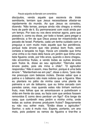 Pseudo epígrafos de Barnabé com comentários
discípulos, vendo aquele que escrevia de triste
semblante, temiam que Jesus necessitasse afastar-se
rapidamente do mundo. Ao que Jesus os consolou,
dizendo: 'Não temas, porque ainda não chegou a minha
hora de partir de ti. Eu permanecerei com você ainda por
um tempo. Por isso eu vos devo ensinar agora, para que
possais ir, como eu disse, por todo o Israel, para pregar a
penitência; a fim de que Deus possa ter misericórdia do
pecado de Israel. Portanto, cada um tenha cuidado com a
preguiça e com muito mais aquele que faz penitência;
porque toda árvore que não produz bom fruto, será
cortada e lançada no fogo. Havia um cidadão que tinha
uma vinha e no meio dela havia um jardim que tinha uma
bela figueira; onde, por três anos, quando o dono chegou,
não encontrou frutas, e vendo todas as outras árvores
sem frutos lá, disse ao seu agricultor: "Derruba esta
árvore podre, pois ela mina o chão". 'O agricultor
respondeu:' Não é assim, meu Senhor, porque é uma bela
árvore '. "Mantenham-se em paz", disse o dono, "pois não
me preocupo com belezas inúteis. Devias saber que a
palma e o bálsamo são mais nobres que a figueira. Mas
eu plantara no pátio da minha casa uma planta de
palmeira e um de bálsamo, que eu tinha cercado com
paredes caras, mas quando estes não tinham nenhum
fruto, mas folhas que se amontoavam e putrefavam o
chão em frente da casa, eu fazia com que ambos fossem
removidos E como devo perdoar um figo? -Era longe da
casa, que cumbreth meu jardim e minha vinha, onde
todas as outras árvores produzem frutos? Seguramente
eu não vou sofrer mais. "Então disse o agricultor:"
Senhor, o solo é muito rico. Espere, portanto, um ano
mais, pois podarei os ramos da figueira e tirar-lhe a
[ 39 ]
 