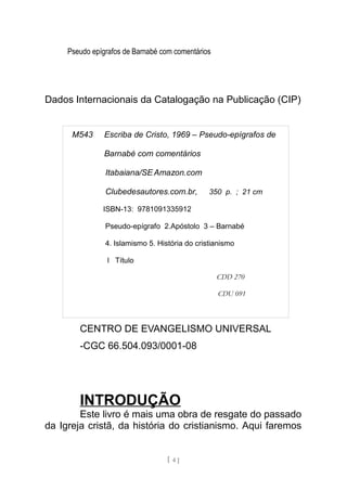 Pseudo epígrafos de Barnabé com comentários
Dados Internacionais da Catalogação na Publicação (CIP)
CENTRO DE EVANGELISMO UNIVERSAL
-CGC 66.504.093/0001-08
INTRODUÇÃO
Este livro é mais uma obra de resgate do passado
da Igreja cristã, da história do cristianismo. Aqui faremos
[ 4 ]
M543 Escriba de Cristo, 1969 – Pseudo-epígrafos de
Barnabé com comentários
Itabaiana/SE Amazon.com
Clubedesautores.com.br, 350 p. ; 21 cm
ISBN-13: 9781091335912
Pseudo-epígrafo 2.Apóstolo 3 – Barnabé
4. Islamismo 5. História do cristianismo
l Título
CDD 270
CDU 091
 